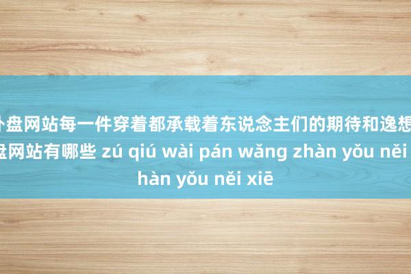 足球外盘网站每一件穿着都承载着东说念主们的期待和逸想-足球外盘网站有哪些 zú qiú wài pán wǎng zhàn yǒu něi xiē