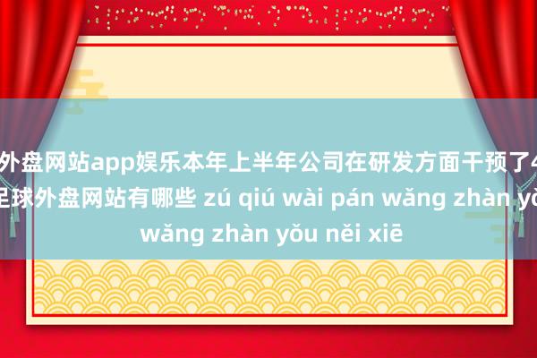 足球外盘网站app娱乐本年上半年公司在研发方面干预了4988.62万元-足球外盘网站有哪些 zú qiú wài pán wǎng zhàn yǒu něi xiē