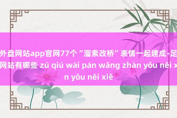 足球外盘网站app官网77个“溜索改桥”表情一起建成-足球外盘网站有哪些 zú qiú wài pán wǎng zhàn yǒu něi xiē